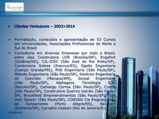 • Formatação, conteúdos e apresentação de 53 Cursos 
em Universidades, Associações Profissionais de Norte a 
Sul do Brasil 
• Consultoria em diversas Empresas por todo o Brasil, 
entre elas Construtora LDN (Brasília/DF), Engefort 
(Goiânia/GO), CIL-ICEC (São José do Rio Preto/SP), 
Construtora Solesa (Aracruz/ES), Egelte Engenharia 
(Campo Grande/MS), PhD Engenharia (São Paulo/SP), 
Método Engenharia (São Paulo/SP), Konkrex Engenharia 
do Concreto (Manaus/AM), Serpal Engenharia 
(São Paulo/SP), Alphageos Tecnologia S.A. 
(Barueri/SP), Camargo Correa (São Paulo/SP), Cyrela 
(São Paulo/SP), Construtora Queiroz Galvão (São Paulo/ 
SP), Brookfield Empreendimentos (São Paulo/SP), Tish 
man Speyer (São Paulo/SP), CORSAN Cia Riograndense 
de Saneamento (Porto Alegre/RS), Bauduco 
(Extrema/SP), Carvalho Hosken (Rio de Janeiro/RJ), 
(continua) 
 