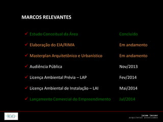 MARCOS RELEVANTES
 Estudo Conceitual da Área Concluído
 Elaboração do EIA/RIMA Em andamento
 Masterplan Arquitetônico e Urbanístico Em andamento
 Audiência Pública Nov/2013
 Licença Ambiental Prévia – LAP Fev/2014
 Licença Ambiental de Instalação – LAI Mai/2014
 Lançamento Comercial do Empreendimento Jul/2014
 