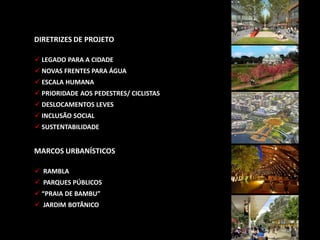 DIRETRIZES DE PROJETO
 LEGADO PARA A CIDADE
 NOVAS FRENTES PARA ÁGUA
 ESCALA HUMANA
 PRIORIDADE AOS PEDESTRES/ CICLISTAS
 DESLOCAMENTOS LEVES
 INCLUSÃO SOCIAL
 SUSTENTABILIDADE
MARCOS URBANÍSTICOS
 RAMBLA
 PARQUES PÚBLICOS
 “PRAIA DE BAMBU”
 JARDIM BOTÂNICO
 