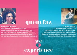 Gabriela Oliveira
Das veredas de Dom Pedrito - RS
Coordenadora do núcleo Digital Branding
na LOTE75. Designer apaixonada por
processos criativos, pelo digital e amante
de tecnologia e design em prol do bem comum.
Calebe Borges
Das veredas de Vacaria - RS
Professor (Senac e Ftec - Caxias do Sul).
Ministra cursos de Illustrator e Photoshop.
Designer apaixonado por pessoas, entusiasta
do design thinking e da colaboração.
quem faz
we
experience
 