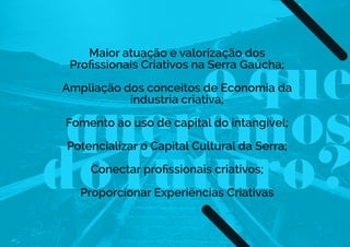 o que
queremos
do futuro?
Maior atuação e valorização dos
Proﬁssionais Criativos na Serra Gaúcha;
Ampliação dos conceitos de Economia da
industria criativa;
Fomento ao uso de capital do intangível;
Potencializar o Capital Cultural da Serra;
Conectar proﬁssionais criativos;
Proporcionar Experiências Criativas
 