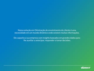 Nossa solução em Otimização de envolvimento do cliente é uma 
necessidade em um mundo dinâmico onde existem muitas informações. 
Ele capacita a sua empresa com insights baseados em grandes dados para 
lhe auxiliar a antecipar, responder e tomar decisões. 
 