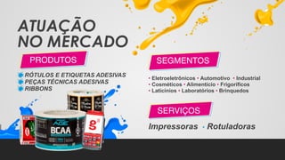 ATUAÇÃO
NO MERCADO
RÓTULOS E ETIQUETAS ADESIVAS
PEÇAS TÉCNICAS ADESIVAS
RIBBONS
PRODUTOS
• Eletroeletrônicos • Automotivo • Industrial
• Cosméticos • Alimentício • Frigoríficos
• Laticínios • Laboratórios • Brinquedos
Impressoras • Rotuladoras
SEGMENTOS
SERVIÇOS
 