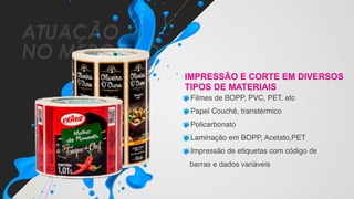 ATUAÇÃO
NO MERCADO
IMPRESSÃO E CORTE EM DIVERSOS
TIPOS DE MATERIAIS
Filmes de BOPP, PVC, PET, etc
Papel Couchê, transtérmico
Policarbonato
Laminação em BOPP, Acetato,PET
Impressão de etiquetas com código de
barras e dados variáveis
 