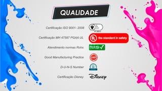 Certificação ISO 9001- 2008
Certificação MH 47587 PGAA UL
Atendimento normas Rohs
Good Manufacturing Practice
Certificação Disney
D-U-N-S Number
QUALIDADE
 