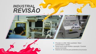 INDUSTRIAL
REVISÃO
Precisão no refile / Mais qualidade / Maior
produtividade e rapidez
Painel touch screen facilita a operação / Controle
preciso de tensão
Sistema de memória para parâmetros de processo
 