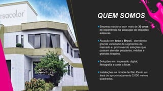 QUEM SOMOS
Empresa nacional com mais de 30 anos
de experiência na produção de etiquetas
adesivas.
Atuação em todo o Brasil, atendendo
grande variedade de segmentos de
mercado e promovendo soluções que
possam atender pequenas, médias e
grandes tiragens.
Soluções em impressão digital,
flexografia e corte a laser.
Instalações na cidade de São Paulo em
área de aproximadamente 2.000 metros
quadrados.
 