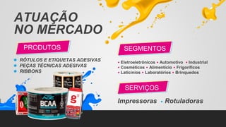 ATUAÇÃO
NO MERCADO
RÓTULOS E ETIQUETAS ADESIVAS
PEÇAS TÉCNICAS ADESIVAS
RIBBONS
PRODUTOS
• Eletroeletrônicos • Automotivo • Industrial
• Cosméticos • Alimentício • Frigoríficos
• Laticínios • Laboratórios • Brinquedos
Impressoras • Rotuladoras
SEGMENTOS
SERVIÇOS
 