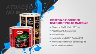 ATUAÇÃO
NO MERCADO
IMPRESSÃO E CORTE EM
DIVERSOS TIPOS DE MATERIAIS
Filmes de BOPP, PVC, PET, etc
Papel Couchê, transtérmico
Policarbonato
Laminação em BOPP, Acetato,PET
Impressão de etiquetas com código de
barras e dados variáveis
 