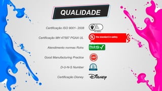 Certificação ISO 9001- 2008
Certificação MH 47587 PGAA UL
Atendimento normas Rohs
Good Manufacturing Practice
Certificação Disney
D-U-N-S Number
QUALIDADE
 