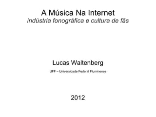 A Música Na Internet
indústria fonográfica e cultura de fãs




         Lucas Waltenberg
        UFF – Universidade Federal Fluminense




                     2012
 