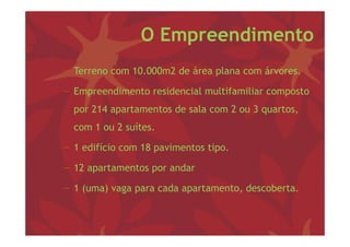O Empreendimento
−T
 Terreno com 10 000 2 d á
             10.000m2 de área plana com á
                               l        árvores.

− Empreendimento residencial multifamiliar composto
    p                                         p
  por 214 apartamentos de sala com 2 ou 3 quartos,
  com 1 ou 2 suítes.
               í

− 1 edifício com 18 pavimentos tipo.
                    p            p

− 12 apartamentos por andar

− 1 (uma) vaga para cada apartamento, descoberta.
 