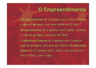 O Empreendimento
− 136 apartamentos d 2 quartos com 1 suíte, varanda
                   de                  í         d
  e vaga de garagem, com área média de 57,5m2.

− 68 apartamentos de 3 quartos com 2 suítes, varanda
  e vaga de garagem, com área d 70 2
         d               á    de 70m2.

− 2 coberturas lineares de 3 quartos com 2 suítes e
                             q
  vaga de garagem, com área de 144m2 e 8 coberturas
  duplex
  d l (2 e 3 quartos com 1 suíte), com á
                             í )       área entre
  114 e 135m2, com 1 vaga .
 