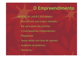 O Empreendimento
− OFERTAS DE LAZER E SEGURANÇA

   Piscinas com raia e deck molhado;
                                    ;

   Bar para apoio das piscinas;

   2 churrasqueiras independentes;

   Playground;

   Sauna úmida com área de repouso;

   Academia de ginástica;

   Vestiários;
 