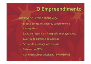 O Empreendimento
− OFERTAS DE LAZER E SEGURANÇA

   Espaço Beleza (
      p ç         (manicure, cabeleireiro e
                           ,
    massagistas);

   Salão de festas com integrado ao playground;

   Guarita de controle de acesso;

   Sensor de presença nos muros;

   Sistema de CFTV;

   Ad i i t ã profissional - PROMENADE
    Administração fi i    l
 