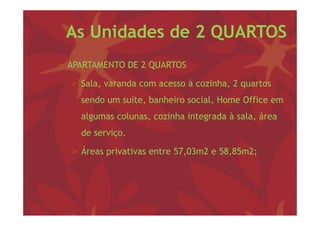 As Unidades de 2 QUARTOS
− APARTAMENTO DE 2 QUARTOS

   Sala, varanda com acesso à cozinha, 2 q
        ,                             , quartos
    sendo um suíte, banheiro social, Home Office em
    algumas colunas, cozinha i
     l        l         i h integrada à sala, á
                                   d      l área
    de serviço.

   Áreas privativas entre 57,03m2 e 58,85m2;
 