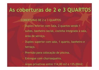 As coberturas de 2 e 3 QUARTOS
   − COBERTURAS DE 2 e 3 QUARTOS

      Duplex inferior com Sala, 2 q
         p                     , quartos sendo 1
       suítes, banheiro social, cozinha integrada à sala,
       área d serviço.
       á    de    i

      Duplex superior com sala, 1 q
         p      p              , quarto, banheiro e
                                       ,
       terraço.

      Previsão para colocação de piscina.

      Entregue com churrasqueira
                    churrasqueira.

      Áreas privativas entre 114,00 m2 e 135,00m2;
 