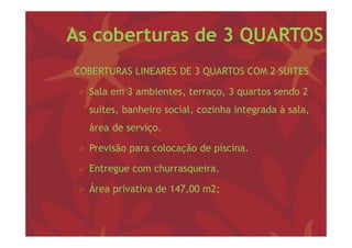 As coberturas de 3 QUARTOS
− COBERTURAS LINEARES DE 3 QUARTOS COM 2 SUITES

   Sala em 3 ambientes, terraço, 3 q
                       ,      ç , quartos sendo 2
     suítes, banheiro social, cozinha integrada à sala,
     área d serviço.
     á    de    i

   Previsão para colocação de p
             p          ç      piscina.

   Entregue com churrasqueira.

   Área privativa de 147,00 m2;
 