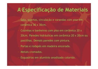 A Especificação de Materiais
− S l quartos, circulação e varandas com piso em
  Sala,         i l ã            d        i
  cerâmica 30 x 30cm.

− Cozinhas e banheiros com piso em cerâmica 20 x
  20cm. Paredes hidráulicas em cerâmica 20 x 20
  20    P d hid á li              â i        20cm ou
  pastilhas. Demais paredes com pintura.

− Portas e rodapés em madeira encerada.

− Metais cromados.

− Esquadrias em alumínio anodizado colorido
                                   colorido.
 