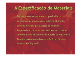 A Especificação de Materiais
− F h d com revestimento tipo G fi
  Fachadas        i       i Grafiatto.

− Fechamento com muros e grades de alumínio.
                         g

− Portões elétricos para acesso de veículos.

− Projeto de arquitetura de interiores em todos os
  ambientes sociais comuns de autoria de Mae Moura
                                             Moura.

− Paredes externas em bloco cerâmicos. Paredes
  internas em Dry Wall.
 