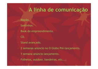 A linha de comunicação
• M ã
  Mapão.

• Santinhos.

• Book do empreendimento.

• CD.

• Stand avançado
        avançado.

• 2 semanas anúncio no O Globo Pré-lançamento.

• 1 semana anúncio lançamento.

• Folhetos, outdoor, bandeiras, etc...;
 