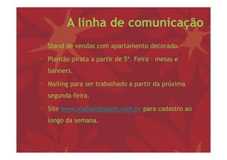 A linha de comunicação
• S d de vendas com apartamento d
  Stand d   d                   decorado.
                                      d

• Plantão pirata a p
          p        partir de 5ª. Feira – mesas e
  banners.

• Mailing para ser trabalhado a partir da próxima
  segunda-feira.
    g

• Site www.viaflamboyant.com.br para cadastro ao
  longo da semana.
 