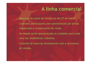 A linha comercial
• Ab
  Abertura d stand d vendas no dia 27 d março.
           do    d de   d      di     de

• Contratos particulares com apresentação de Serasa
            p                 p       ç
  negativado e comprovante de renda.

• No Mapão serão apresentadas as unidades para cada
  uma das imobiliárias trabalhar.

• Controle de reservas diretamente com a secretaria
  de vendas.
 