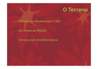 O Terreno

− Estrada dos Bandeirantes 7.025 

− Em frente ao PROJAC

− Terreno com 10.000m2 plano
 
