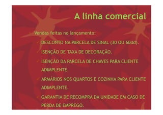 A linha comercial
• V d f i
  Vendas feitas no l
                   lançamento:

    DESCONTO NA PARCELA DE SINAL (30 OU 60dd).
                                  (          )

    ISENÇÃO DE TAXA DE DECORAÇÃO.

    ISENÇÃO DA PARCELA DE CHAVES PARA CLIENTE
     ADIMPLENTE.
     ADIMPLENTE

    ARMÁRIOS NOS QUARTOS E COZINHA PARA CLIENTE
     ADIMPLENTE.

    GARANTIA DE RECOMPRA DA UNIDADE EM CASO DE
     PERDA DE EMPREGO.
 