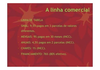 A linha comercial
• LINHA DE TABELA

• SINAL: 9,5% p g em 3 p
          , pagos      parcelas de valores
  diferentes.

• MENSAIS: 9% pagos em 30 meses (INCC).

• ANUAIS: 4,5% pagos em 2 parcelas (INCC)
          4 5%                     (INCC).

• CHAVES: 1% (INCC).

• FINANCIAMENTO: 76% (80% efetivo).
 
