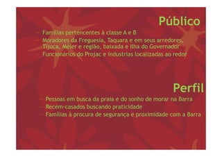 Público
− Famílias pertencentes à classe A e B
− Moradores da Freguesia, Taquara e em seus arredores,
                    g     , q                           ,
  Tijuca, Méier e região, baixada e Ilha do Governador
− Funcionários do Projac e industrias localizadas ao redor




                                                    Perfil
 − Pessoas em busca da praia e do sonho de morar na Barra
 − Recém-casados buscando praticidade
 − Famílias à procura de segurança e proximidade com a Barra
 