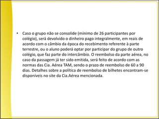 • Caso o grupo não se consolide (mínimo de 26 participantes por
  colégio), será devolvido o dinheiro pago integralmente, em reais de
  acordo com o câmbio da época do recebimento referente à parte
  terrestre, ou o aluno poderá optar por participar do grupo de outro
  colégio, que faz parte do intercâmbio. O reembolso da parte aérea, no
  caso da passagem já ter sido emitida, será feito de acordo com as
  normas das Cia. Aérea TAM, sendo o prazo de reembolso de 60 a 90
  dias. Detalhes sobre a política de reembolso de bilhetes encontram-se
  disponíveis no site da Cia.Aérea mencionada.
 
