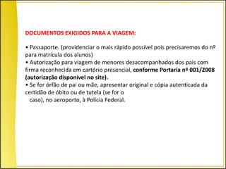 DOCUMENTOS EXIGIDOS PARA A VIAGEM:

• Passaporte. (providenciar o mais rápido possível pois precisaremos do nº
para matrícula dos alunos)
• Autorização para viagem de menores desacompanhados dos pais com
firma reconhecida em cartório presencial, conforme Portaria nº 001/2008
(autorização disponível no site).
• Se for órfão de pai ou mãe, apresentar original e cópia autenticada da
certidão de óbito ou de tutela (se for o
  caso), no aeroporto, à Polícia Federal.
 