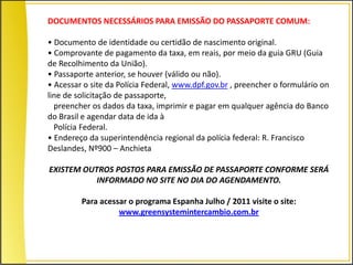 DOCUMENTOS NECESSÁRIOS PARA EMISSÃO DO PASSAPORTE COMUM:

• Documento de identidade ou certidão de nascimento original.
• Comprovante de pagamento da taxa, em reais, por meio da guia GRU (Guia
de Recolhimento da União).
• Passaporte anterior, se houver (válido ou não).
• Acessar o site da Polícia Federal, www.dpf.gov.br , preencher o formulário on
line de solicitação de passaporte,
  preencher os dados da taxa, imprimir e pagar em qualquer agência do Banco
do Brasil e agendar data de ida à
  Polícia Federal.
• Endereço da superintendência regional da polícia federal: R. Francisco
Deslandes, Nº900 – Anchieta

EXISTEM OUTROS POSTOS PARA EMISSÃO DE PASSAPORTE CONFORME SERÁ
           INFORMADO NO SITE NO DIA DO AGENDAMENTO.

         Para acessar o programa Espanha Julho / 2011 visite o site:
                   www.greensystemintercambio.com.br
 