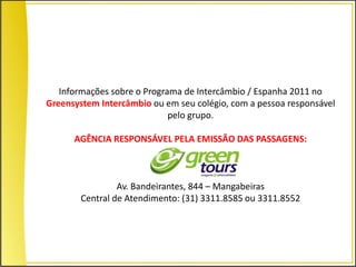 Informações sobre o Programa de Intercâmbio / Espanha 2011 no
Greensystem Intercâmbio ou em seu colégio, com a pessoa responsável
                             pelo grupo.

      AGÊNCIA RESPONSÁVEL PELA EMISSÃO DAS PASSAGENS:



                 Av. Bandeirantes, 844 – Mangabeiras
        Central de Atendimento: (31) 3311.8585 ou 3311.8552
 