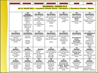 SEGUNDA-FEIRA       TERÇA-FEIRA     QUARTA-FEIRA        QUINTA-FEIRA         SEXTA-FEIRA            SÁBADO             DOMINGO

                                       SALAMANCA – MADRID (G 3)
            05-31 JULHO 2011 – RESIDÊNCIA HERNÁN CORTÉS – SALAMANCA // RESIDÊNCIA ERASMO - MADRID

                           05              06                 07                   08                  09                   10
                        MADRID       SALAMANCA          SALAMANCA            SALAMANCA           SALAMANCA            SALAMANCA
                    /SALAMANCA       Café da Manhã      Café da Manhã        Café da Manhã       Café da Manhã       Café da Manhã
                       Chegada a          Teste        Aula de Espanhol     Aula de Espanhol     Excursão dia          Manhã livre
                        Madrid e     /apresentação          Almoço               Almoço             inteiro              Almoço
                      traslado em   equiipe/professo   Lendas históricas           esportes          Ávila          Passeio no Parque
                         ônibus            res           e museus da             Jantar         Almoço en route       Natural Béjar
                         (3 h) à         Almoço             cidade                                   Jantar               Jantar
                    residência em   Tour Salamanca
                       Salamanca         Jantar             Jantar
                       Almoço en
                          route
                         Jantar
        11                 12              13                  14                  15                  16                   17
  SALAMANCA          SALAMANCA       SALAMANCA           SALAMANCA           SALAMANCA           SALAMANCA           SALAMANCA/M
 Café da Manhã      Café da Manhã    Café da Manhã      Café da Manhã        Café da Manhã       Café da Manhã           ADRID
Aula de Espanhol         Aula de    Aula de Espanhol   Aula de Espanhol     Aula de Espanhol                          Café da Manhã
     Almoço             Espanhol         Almoço              Almoço              Almoço          Excursão dia          Manhã livre
Excursão meio dia                       Shopping       Palácios da cidade     Conventos e           inteiro                 Almoço
  Ciudad Rodrigo        Almoço           Jantar                               catedrais da         a Coimbra           Traslado em
      Jantar           esportes                             Jantar               cidade           (Portugal)          ônibus (3h) à
                        Jantar                                                   Jantar         Almoço en route       residência em
                                                                                                     Jantar               Madrid
                                                                                                                          Jantar
       18                 19                                   21                  22                  23                   24
    MADRID            MADRID               MADRID          MADRID               MADRID             MADRID               MADRID
 Café da Manhã      Café da Manhã       Café da         Café da Manhã        Café da Manhã       Café da Manhã        Café da Manhã
Aula de Espanhol       Aula de          Manhã          Aula de Espanhol     Aula de Espanhol     Full day tour         Manhã livre
     Almoço           Espanhol      Aula de Espanhol        Almoço               Almoço             Segovia               Almoço
  Tour Madrid          Almoço            Almoço            Santiago         Museu do Prado      Almoço en route     Excursão meio dia
     Jantar           El Escorial       esportes           Bernabeu              Jantar              Jantar               Toledo
                        Jantar           Jantar              Jantar                                                       Jantar
       25                 26               27                  28                   29                 30                   31
    MADRID            MADRID            MADRID             MADRID               MADRID              MADRID              MADRID
 Café da Manhã      Café da Manhã    Café da Manhã      Café da Manhã         Café da Manhã      Café da Manhã        Café da Manhã
Aula de Espanhol       Aula de      Aula de Espanhol      Entrega de          Excursão dia         Manhã livre         Manhã livre
     Almoço           Espanhol           Almoço            dipliomas        inteiro Warner           Almoço               Almoço
    esportes           Almoço           Shopping            Almoço             Bros. Park      Festa de despedida   Traslado ao
     Jantar          Palacio Real        Jantar           Tarde livre        Almoço en route         Jantar         aeroporto de
                        Jantar                               Jantar               Jantar                            Madrid e regresso
 