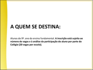 A QUEM SE DESTINA:
Alunos do 9º. ano do ensino fundamental. A inscrição está sujeita ao
número de vagas e à análise da participação do aluno por parte do
Colégio (20 vagas por escola).
 