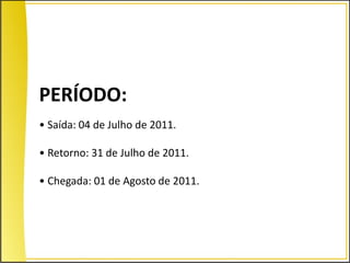 PERÍODO:
• Saída: 04 de Julho de 2011.

• Retorno: 31 de Julho de 2011.

• Chegada: 01 de Agosto de 2011.
 