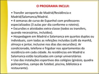 O PROGRAMA INCLUI:
• Transfer aeroporto de Madrid/Residência e
Madrid/Salamanca/Madrid.
• 4 semanas de curso de Espanhol com professores
especializados (3 aulas por dia conforme o roteiro).
• Excursões e atividades extra-classe (todos os transfers,
quando necessários, incluídos).
• Hospedagem em Madrid e Salamanca em quartos duplos ou
individuais, com todas as refeições incluídas (café da manhã,
almoço e jantar, inclusive nos dias das excursões). Ar
condicionado, telefone e frigobar nos apartamentos da
residência em cada cidade. As residências em Madrid e
Salamanca estão localizadas em campi universitários
• Uso das instalações esportivas dos colégios (ginásio, quadra
poliesportiva, campo de futebol, piscina, biblioteca e
restaurante).
 