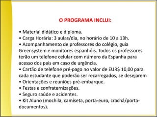 O PROGRAMA INCLUI:

• Material didático e diploma.
• Carga Horária: 3 aulas/dia, no horário de 10 a 13h.
• Acompanhamento de professores do colégio, guia
Greensystem e monitores espanhóis. Todos os professores
terão um telefone celular com número da Espanha para
acesso dos pais em caso de urgência.
• Cartão de telefone pré-pago no valor de EUR$ 10,00 para
cada estudante que poderão ser recarregados, se desejarem
• Orientações e reuniões pré-embarque.
• Festas e confraternizações.
• Seguro saúde e acidentes.
• Kit Aluno (mochila, camiseta, porta-euro, crachá/porta-
documentos).
 