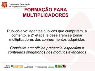 FORMAÇÃO PARA
         MULTIPLICADORES


Público-alvo: agentes públicos que cumprirem, a
  contento, a 2ª etapa, e desejarem se tornar
 multiplicadores dos conhecimentos adquiridos

 Consistirá em: oficina presencial específica e
conteúdos obrigatórios nos módulos avançados
 