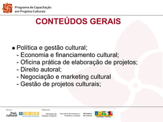 CONTEÚDOS GERAIS


Política e gestão cultural;
- Economia e financiamento cultural;
- Oficina prática de elaboração de projetos;
- Direito autoral;
- Negociação e marketing cultural
- Gestão de projetos culturais;
 