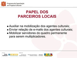 PAPEL DOS
      PARCEIROS LOCAIS

Auxiliar na mobilização dos agentes culturais;
Enviar relação de e-mails dos agentes culturais;
Mobilizar servidores do quadro permanente
para serem multiplicadores.
 