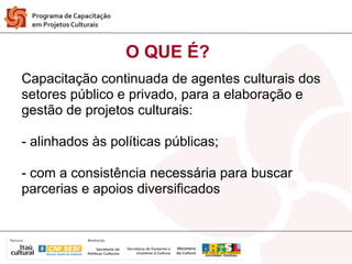 O QUE É?
Capacitação continuada de agentes culturais dos
setores público e privado, para a elaboração e
gestão de projetos culturais:

- alinhados às políticas públicas;

- com a consistência necessária para buscar
parcerias e apoios diversificados
 