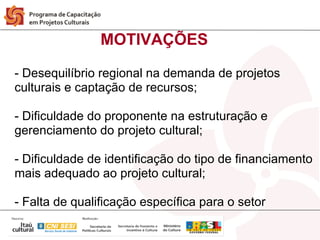 MOTIVAÇÕES

- Desequilíbrio regional na demanda de projetos
culturais e captação de recursos;

- Dificuldade do proponente na estruturação e
gerenciamento do projeto cultural;

- Dificuldade de identificação do tipo de financiamento
mais adequado ao projeto cultural;

- Falta de qualificação específica para o setor
 