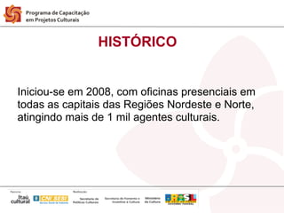 HISTÓRICO


Iniciou-se em 2008, com oficinas presenciais em
todas as capitais das Regiões Nordeste e Norte,
atingindo mais de 1 mil agentes culturais.
 