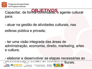 OBJETIVOS
Capacitar, de forma continuada, o agente cultural
para:

- atuar na gestão de atividades culturais, nas
esferas pública e privada;


- ter uma visão integrada das áreas de
administração, economia, direito, marketing, artes
e cultura;

- elaborar e desenvolver as etapas necessárias ao
planejamento e gestão de projetos culturais.
 