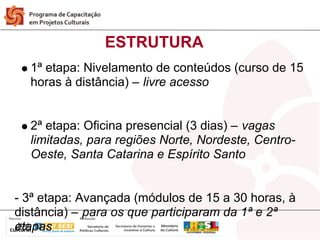 ESTRUTURA
  1ª etapa: Nivelamento de conteúdos (curso de 15
  horas à distância) – livre acesso


  2ª etapa: Oficina presencial (3 dias) – vagas
  limitadas, para regiões Norte, Nordeste, Centro-
  Oeste, Santa Catarina e Espírito Santo


- 3ª etapa: Avançada (módulos de 15 a 30 horas, à
distância) – para os que participaram da 1ª e 2ª
etapas
 
