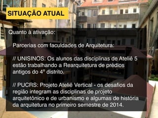 SITUAÇÃO ATUAL
Quanto à ativação:
Parcerias com faculdades de Arquitetura:
// UNISINOS: Os alunos das disciplinas de Ateliê 5
estão trabalhando a Rearquitetura de prédios
antigos do 4º distrito.
// PUCRS: Projeto Ateliê Vertical - os desaﬁos da
região integram as disciplinas de projeto
arquitetônico e de urbanismo e algumas de história
da arquitetura no primeiro semestre de 2014.
 