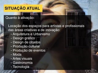 Quanto à ativação:
Locação dos espaços para artistas e proﬁssionais
das áreas criativas e de inovação:
- Arquitetura e Urbanismo
- Design gráﬁco
- Design de objetos
- Produção cultural
- Produção de eventos
- Moda
- Artes visuais
- Gastronomia
- Tecnologia
SITUAÇÃO ATUAL
 
